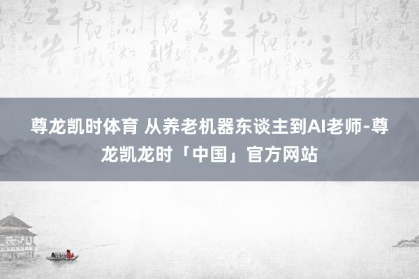 尊龙凯时体育 　　从养老机器东谈主到AI老师-尊龙凯龙时「中国」官方网站