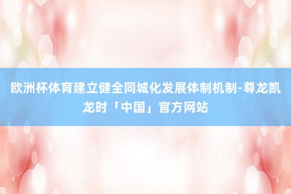 欧洲杯体育建立健全同城化发展体制机制-尊龙凯龙时「中国」官方网站