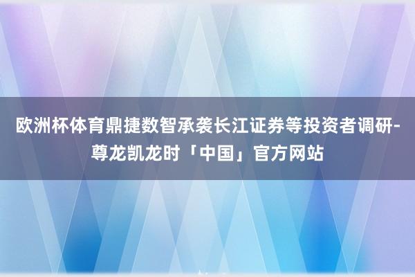 欧洲杯体育鼎捷数智承袭长江证券等投资者调研-尊龙凯龙时「中国」官方网站
