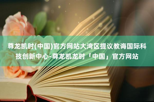 尊龙凯时(中国)官方网站大湾区提议教诲国际科技创新中心-尊龙凯龙时「中国」官方网站