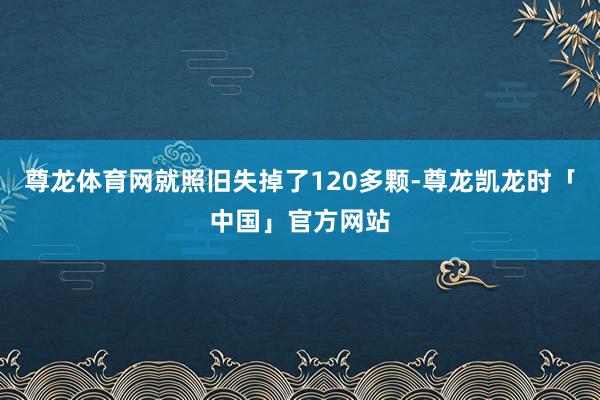 尊龙体育网就照旧失掉了120多颗-尊龙凯龙时「中国」官方网站