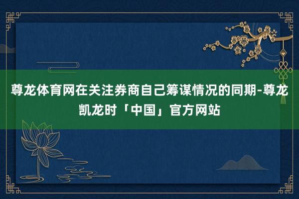 尊龙体育网在关注券商自己筹谋情况的同期-尊龙凯龙时「中国」官方网站