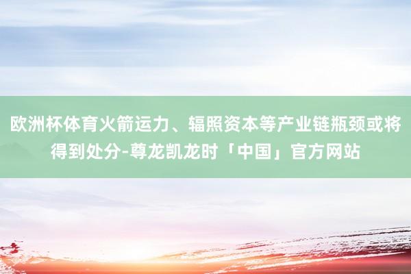 欧洲杯体育火箭运力、辐照资本等产业链瓶颈或将得到处分-尊龙凯龙时「中国」官方网站