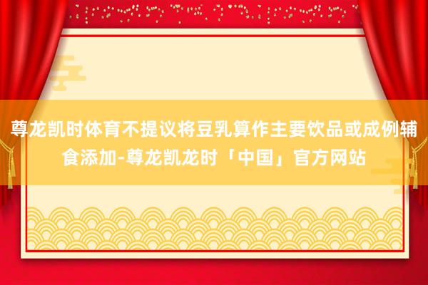 尊龙凯时体育不提议将豆乳算作主要饮品或成例辅食添加-尊龙凯龙时「中国」官方网站