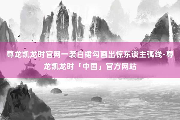 尊龙凯龙时官网一袭白裙勾画出惊东谈主弧线-尊龙凯龙时「中国」官方网站