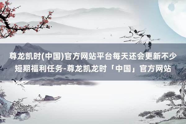 尊龙凯时(中国)官方网站平台每天还会更新不少短期福利任务-尊龙凯龙时「中国」官方网站