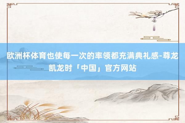 欧洲杯体育也使每一次的率领都充满典礼感-尊龙凯龙时「中国」官方网站