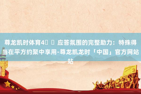 尊龙凯时体育4️⃣应答氛围的完整助力：特殊得当在平方约聚中享用-尊龙凯龙时「中国」官方网站