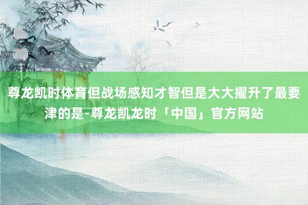 尊龙凯时体育但战场感知才智但是大大擢升了最要津的是-尊龙凯龙时「中国」官方网站