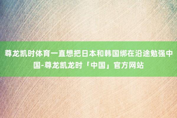 尊龙凯时体育一直想把日本和韩国绑在沿途勉强中国-尊龙凯龙时「中国」官方网站