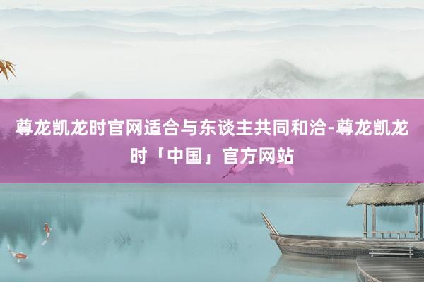 尊龙凯龙时官网适合与东谈主共同和洽-尊龙凯龙时「中国」官方网站