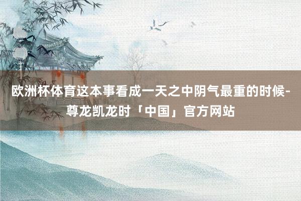 欧洲杯体育这本事看成一天之中阴气最重的时候-尊龙凯龙时「中国」官方网站