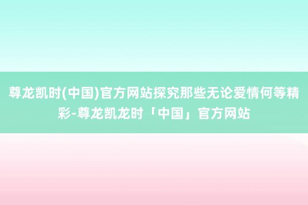 尊龙凯时(中国)官方网站探究那些无论爱情何等精彩-尊龙凯龙时「中国」官方网站
