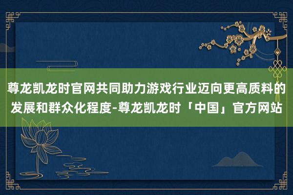 尊龙凯龙时官网共同助力游戏行业迈向更高质料的发展和群众化程度-尊龙凯龙时「中国」官方网站