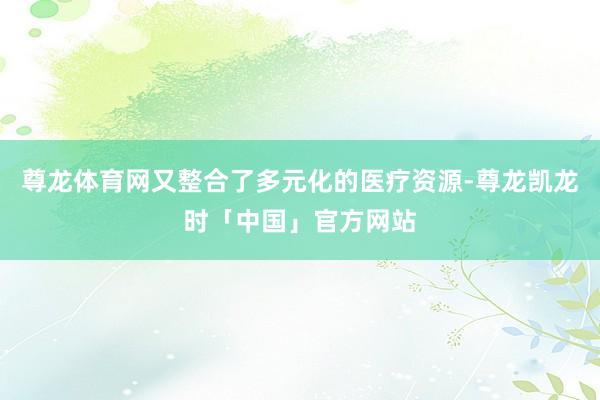 尊龙体育网又整合了多元化的医疗资源-尊龙凯龙时「中国」官方网站