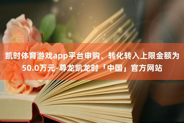 凯时体育游戏app平台申购、转化转入上限金额为50.0万元-尊龙凯龙时「中国」官方网站