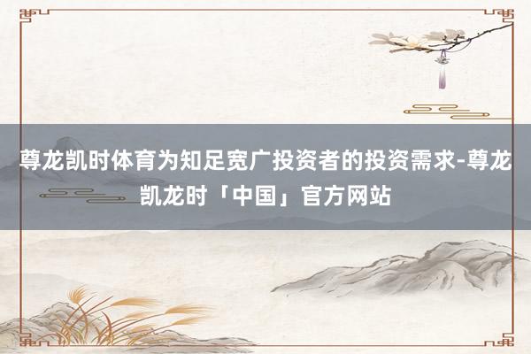 尊龙凯时体育为知足宽广投资者的投资需求-尊龙凯龙时「中国」官方网站