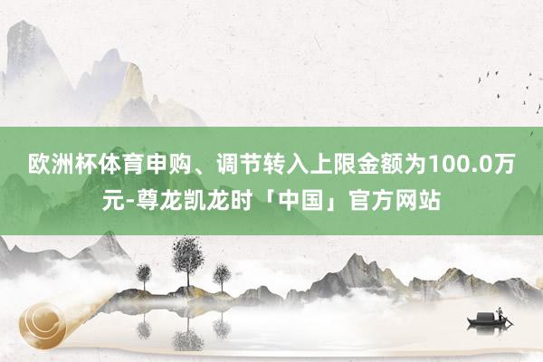 欧洲杯体育申购、调节转入上限金额为100.0万元-尊龙凯龙时「中国」官方网站