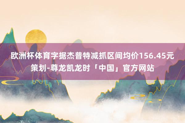 欧洲杯体育字据杰普特减抓区间均价156.45元策划-尊龙凯龙时「中国」官方网站