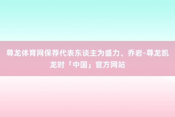 尊龙体育网保荐代表东谈主为盛力、乔岩-尊龙凯龙时「中国」官方网站