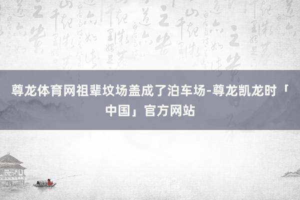 尊龙体育网祖辈坟场盖成了泊车场-尊龙凯龙时「中国」官方网站