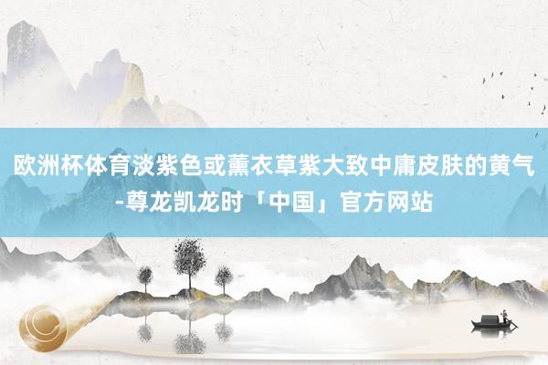 欧洲杯体育淡紫色或薰衣草紫大致中庸皮肤的黄气-尊龙凯龙时「中国」官方网站