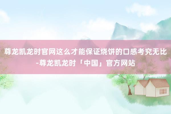 尊龙凯龙时官网这么才能保证烧饼的口感考究无比-尊龙凯龙时「中国」官方网站