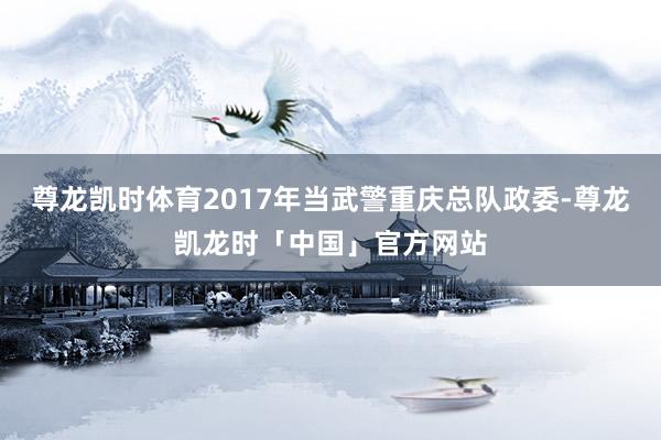 尊龙凯时体育2017年当武警重庆总队政委-尊龙凯龙时「中国」官方网站