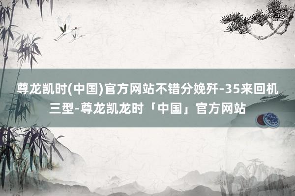 尊龙凯时(中国)官方网站不错分娩歼-35来回机三型-尊龙凯龙时「中国」官方网站