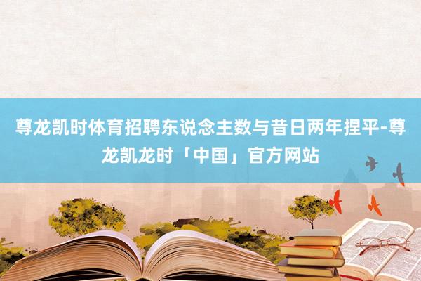 尊龙凯时体育招聘东说念主数与昔日两年捏平-尊龙凯龙时「中国」官方网站