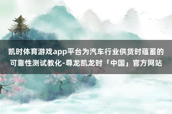 凯时体育游戏app平台为汽车行业供货时蕴蓄的可靠性测试教化-尊龙凯龙时「中国」官方网站