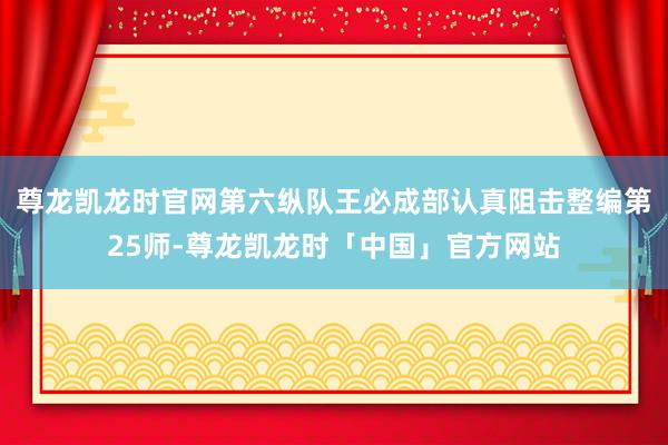 尊龙凯龙时官网第六纵队王必成部认真阻击整编第25师-尊龙凯龙时「中国」官方网站