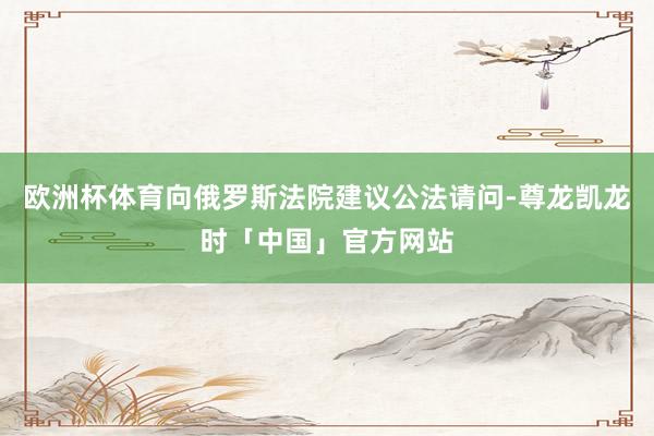 欧洲杯体育向俄罗斯法院建议公法请问-尊龙凯龙时「中国」官方网站