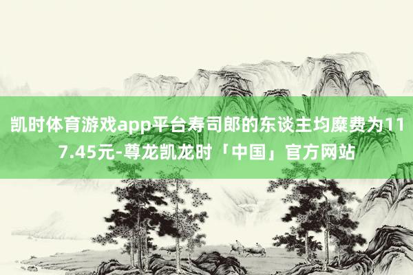 凯时体育游戏app平台寿司郎的东谈主均糜费为117.45元-尊龙凯龙时「中国」官方网站