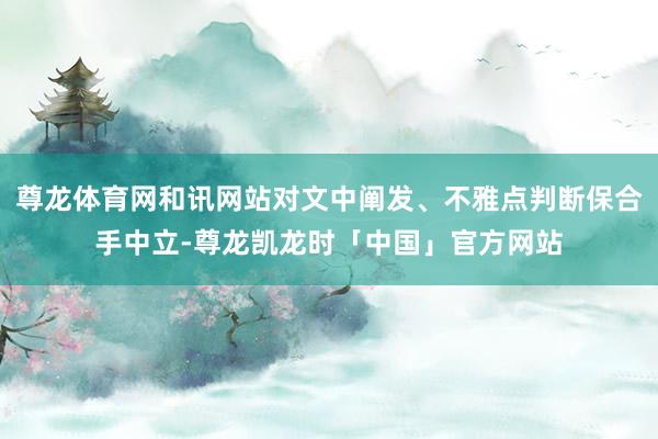 尊龙体育网和讯网站对文中阐发、不雅点判断保合手中立-尊龙凯龙时「中国」官方网站