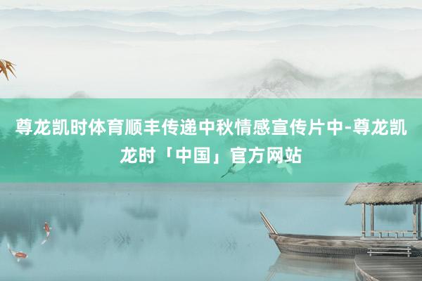 尊龙凯时体育顺丰传递中秋情感宣传片中-尊龙凯龙时「中国」官方网站