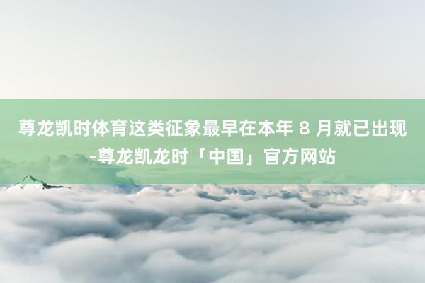 尊龙凯时体育这类征象最早在本年 8 月就已出现-尊龙凯龙时「中国」官方网站