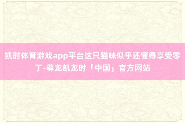 凯时体育游戏app平台这只猫咪似乎还懂得享受零丁-尊龙凯龙时「中国」官方网站