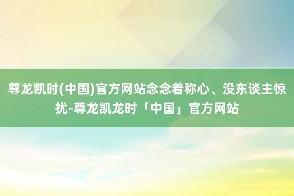 尊龙凯时(中国)官方网站念念着称心、没东谈主惊扰-尊龙凯龙时「中国」官方网站