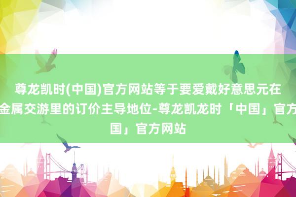 尊龙凯时(中国)官方网站等于要爱戴好意思元在内行金属交游里的订价主导地位-尊龙凯龙时「中国」官方网站