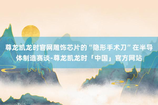 尊龙凯龙时官网雕饰芯片的“隐形手术刀”在半导体制造赛谈-尊龙凯龙时「中国」官方网站
