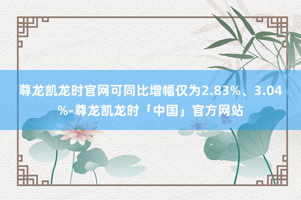 尊龙凯龙时官网可同比增幅仅为2.83%、3.04%-尊龙凯龙时「中国」官方网站