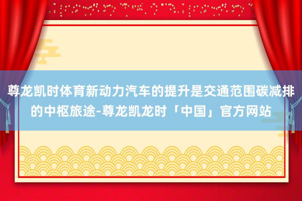 尊龙凯时体育新动力汽车的提升是交通范围碳减排的中枢旅途-尊龙凯龙时「中国」官方网站