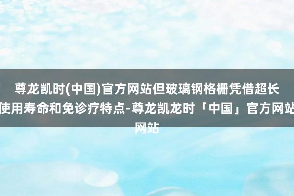 尊龙凯时(中国)官方网站但玻璃钢格栅凭借超长使用寿命和免诊疗特点-尊龙凯龙时「中国」官方网站