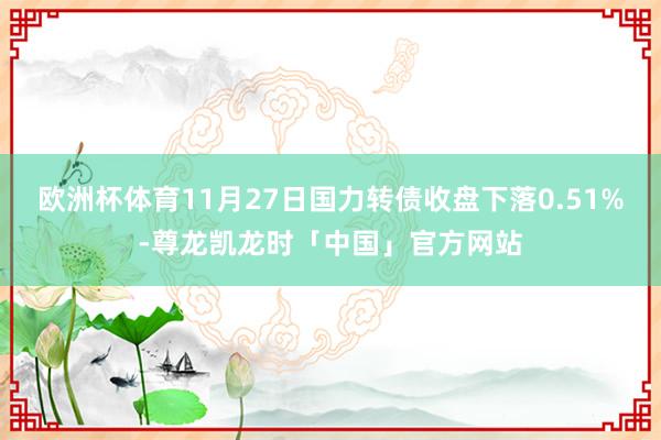 欧洲杯体育11月27日国力转债收盘下落0.51%-尊龙凯龙时「中国」官方网站