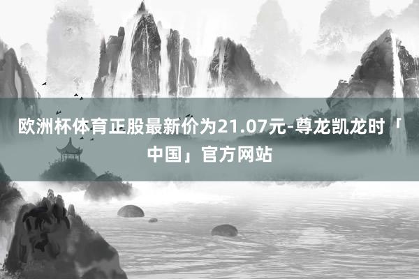 欧洲杯体育正股最新价为21.07元-尊龙凯龙时「中国」官方网站