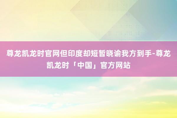 尊龙凯龙时官网但印度却短暂晓谕我方到手-尊龙凯龙时「中国」官方网站