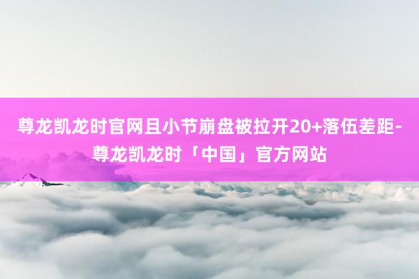 尊龙凯龙时官网且小节崩盘被拉开20+落伍差距-尊龙凯龙时「中国」官方网站