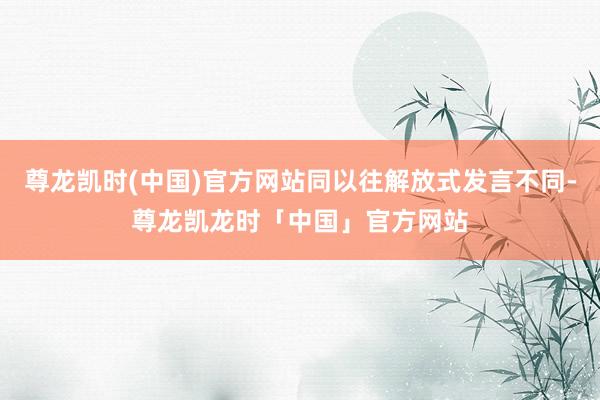 尊龙凯时(中国)官方网站同以往解放式发言不同-尊龙凯龙时「中国」官方网站