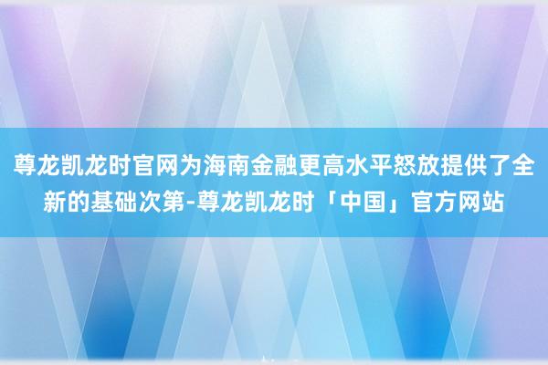 尊龙凯龙时官网为海南金融更高水平怒放提供了全新的基础次第-尊龙凯龙时「中国」官方网站